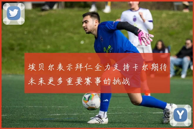 埃贝尔表示拜仁全力支持卡尔期待未来更多重要赛事的挑战