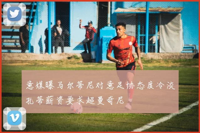 意媒曝马尔蒂尼对意足协态度冷淡孔蒂薪资要求超曼奇尼