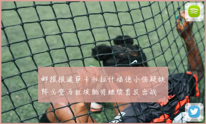 邮报报道萨卡和拉什福德小伤疑缺阵戈登马杜埃凯将继续首发出战