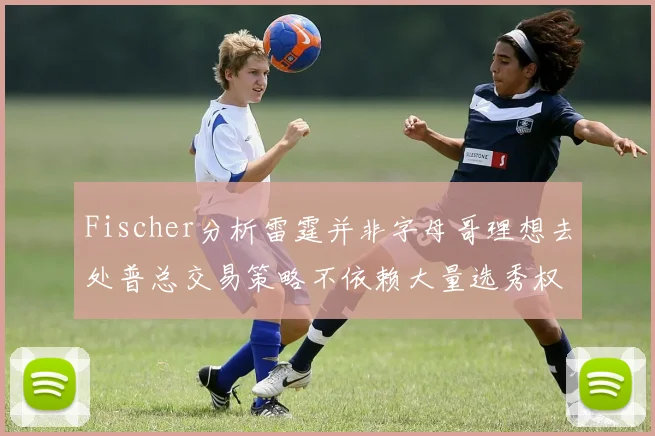Fischer分析雷霆并非字母哥理想去处普总交易策略不依赖大量选秀权