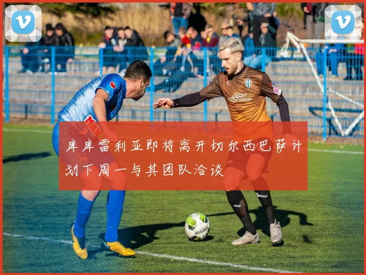 库库雷利亚即将离开切尔西巴萨计划下周一与其团队洽谈