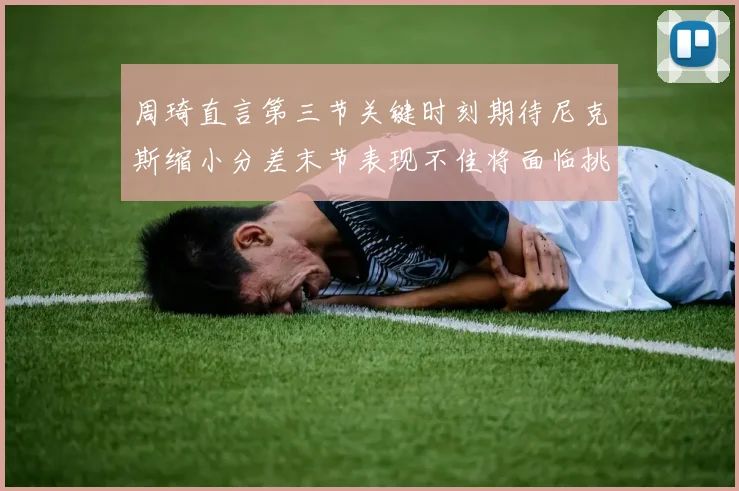 周琦直言第三节关键时刻期待尼克斯缩小分差末节表现不佳将面临挑战