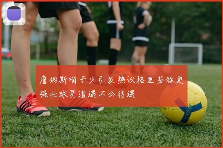 詹姆斯哨子少引发热议格里芬称更强壮球员遭遇不公待遇