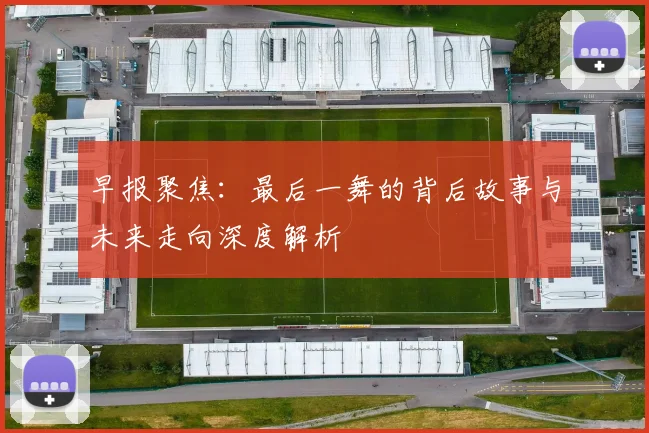 早报聚焦：最后一舞的背后故事与未来走向深度解析