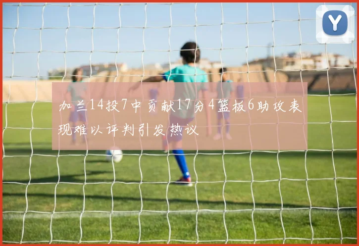 加兰14投7中贡献17分4篮板6助攻表现难以评判引发热议