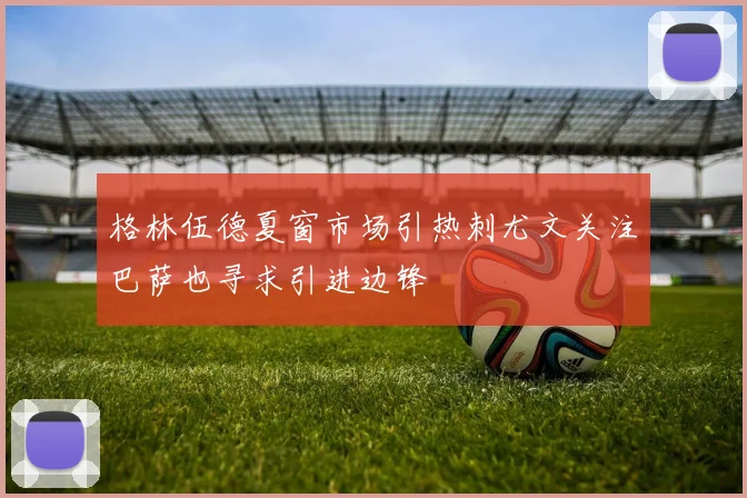 格林伍德夏窗市场引热刺尤文关注巴萨也寻求引进边锋