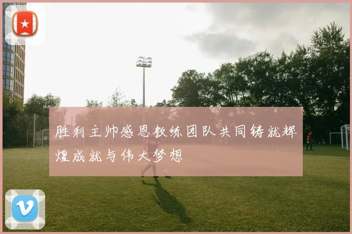 胜利主帅感恩教练团队共同铸就辉煌成就与伟大梦想