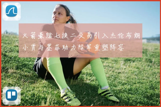 火箭豪赌七换二交易引入杰伦布朗小贾与墨菲助力绿军重塑阵容
