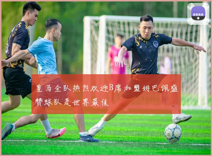 皇马全队热烈欢迎B席加盟姆巴佩盛赞球队是世界最佳