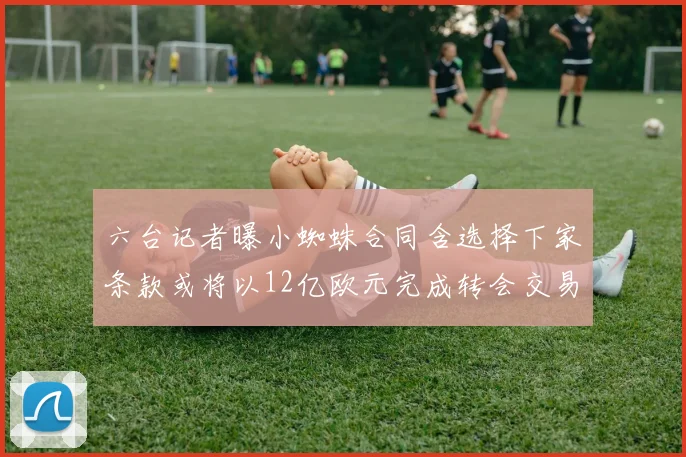 六台记者曝小蜘蛛合同含选择下家条款或将以12亿欧元完成转会交易