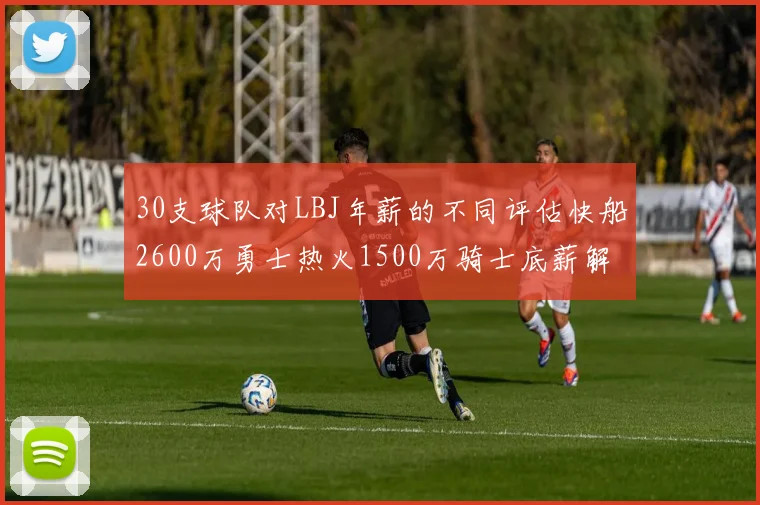 30支球队对LBJ年薪的不同评估快船2600万勇士热火1500万骑士底薪解析