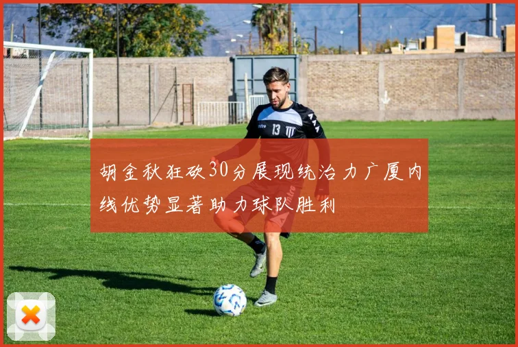 胡金秋狂砍30分展现统治力广厦内线优势显著助力球队胜利