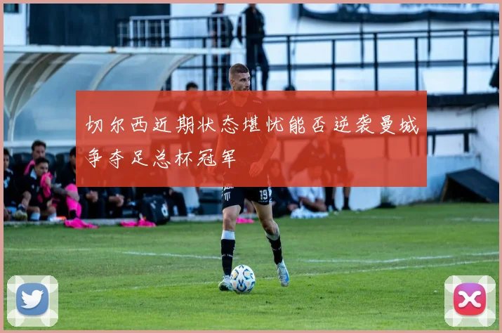 切尔西近期状态堪忧能否逆袭曼城争夺足总杯冠军