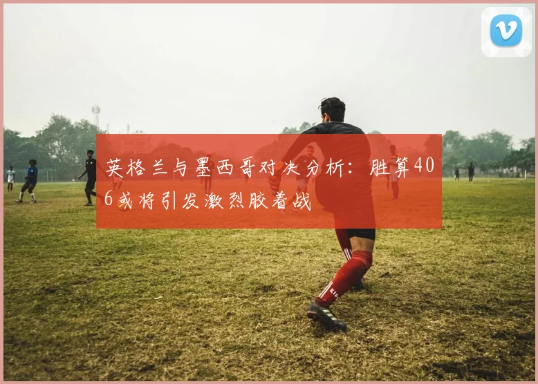 英格兰与墨西哥对决分析：胜算406或将引发激烈胶着战