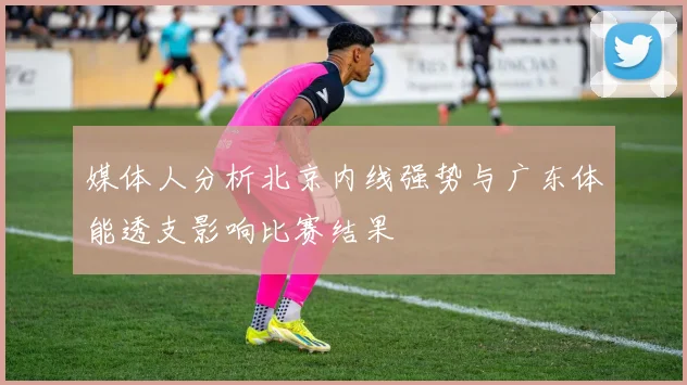 媒体人分析北京内线强势与广东体能透支影响比赛结果